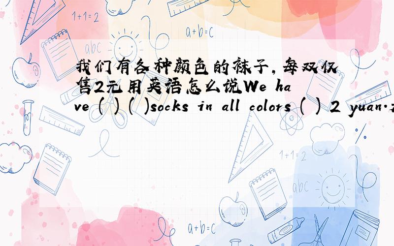 我们有各种颜色的袜子,每双仅售2元用英语怎么说We have ( ) ( )socks in all colors ( ) 2 yuan.是这样一道根据汉语完成句子的题目.都可以怎么填呢?朋友们,每空一词.