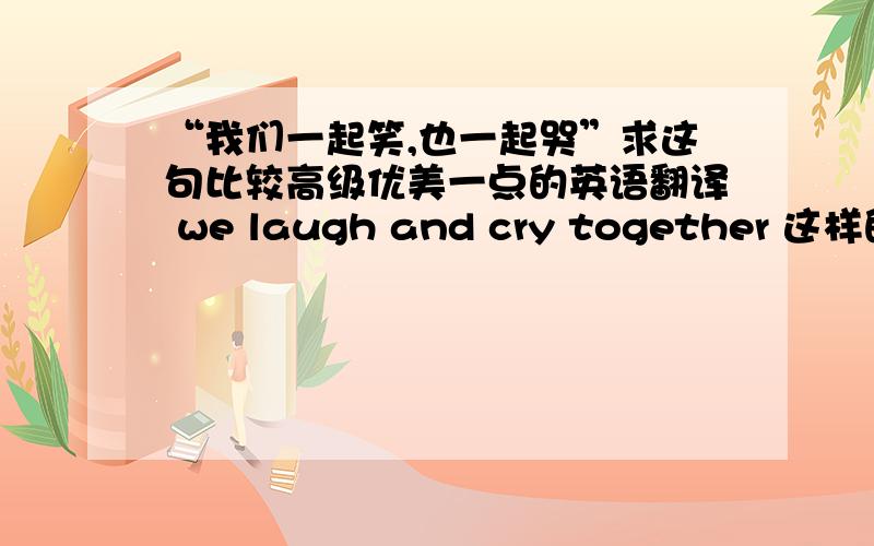 “我们一起笑,也一起哭”求这句比较高级优美一点的英语翻译 we laugh and cry together 这样的就免了