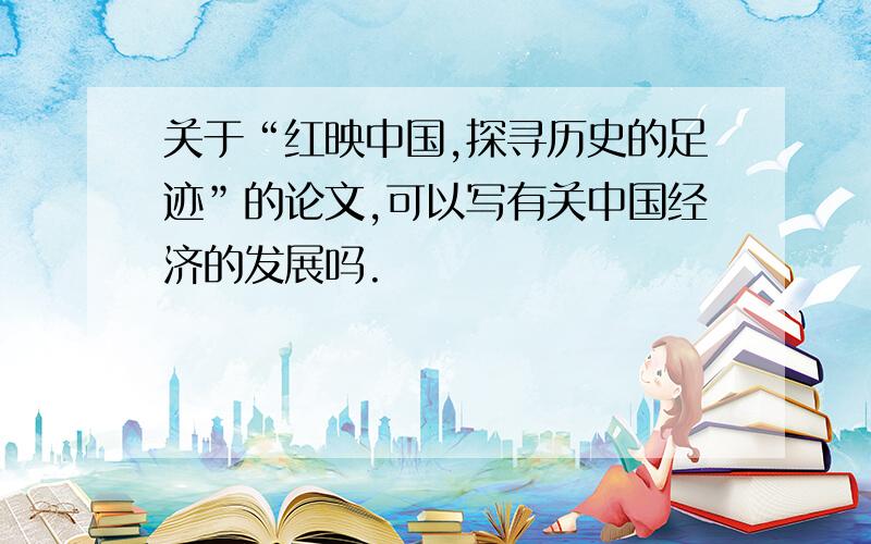 关于“红映中国,探寻历史的足迹”的论文,可以写有关中国经济的发展吗.