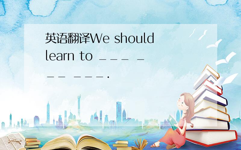 英语翻译We should learn to ___ ___ ___.