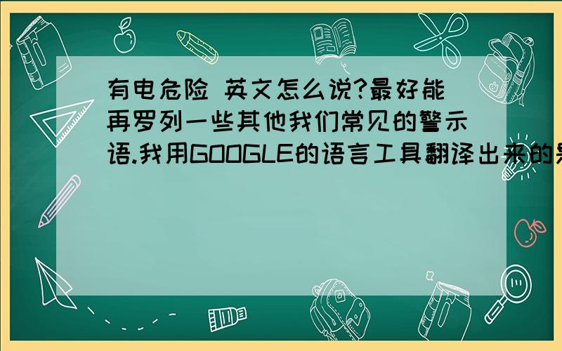 有电危险 英文怎么说?最好能再罗列一些其他我们常见的警示语.我用GOOGLE的语言工具翻译出来的是:An electric dangerous但是同样用GOOLE语言工具再翻译回中文就变成了:电动危险.
