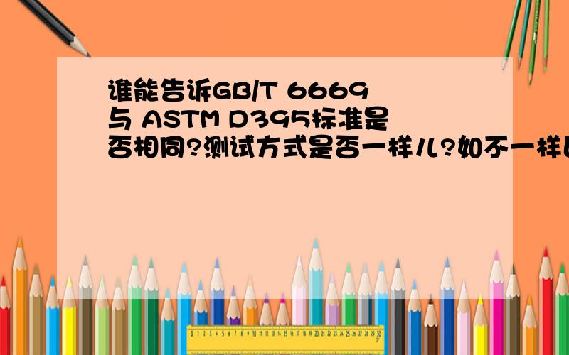 谁能告诉GB/T 6669 与 ASTM D395标准是否相同?测试方式是否一样儿?如不一样区别在哪里呢?