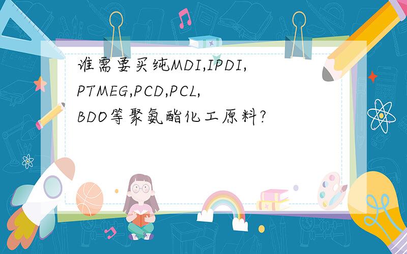 谁需要买纯MDI,IPDI,PTMEG,PCD,PCL,BDO等聚氨酯化工原料?