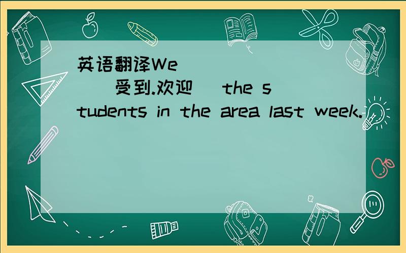 英语翻译We __ __ __(受到.欢迎 )the students in the area last week.