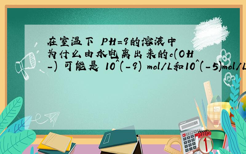 在室温下 PH=9的溶液中 为什么由水电离出来的c(OH-) 可能是 10^(-9) mol/L和10^(-5)mol/L 请说明理由