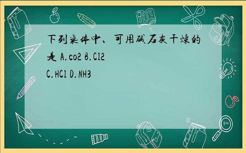 下列气体中、可用碱石灰干燥的是 A.co2 B.Cl2 C.HCl D.NH3