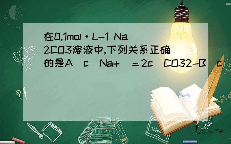 在0.1mol·L-1 Na2CO3溶液中,下列关系正确的是A．c(Na+)＝2c(CO32-B．c(OH-)＝2c(H+)C．c(HCO3-)＞c(H2CO3)D．c(Na+)＜c(CO32-)＋c(HCO3-)b为什么是错的?是何道理?b项中为什么要用一个2