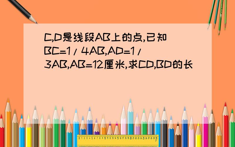 C,D是线段AB上的点,已知BC=1/4AB,AD=1/3AB,AB=12厘米,求CD,BD的长