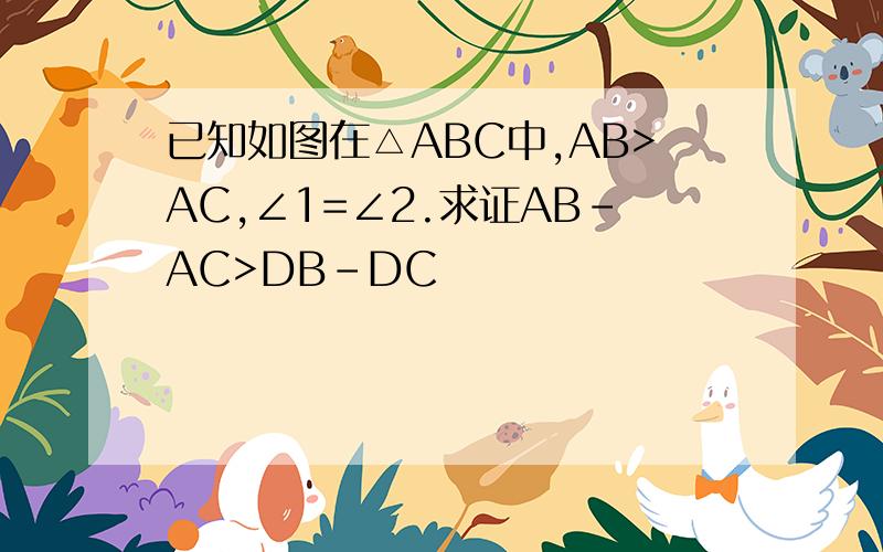 已知如图在△ABC中,AB>AC,∠1=∠2.求证AB-AC>DB-DC