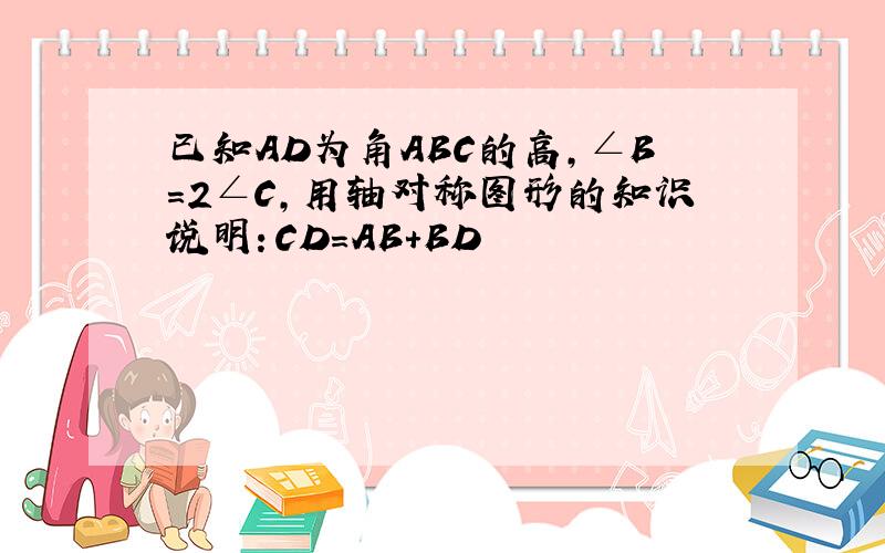 已知AD为角ABC的高,∠B=2∠C,用轴对称图形的知识说明：CD=AB+BD