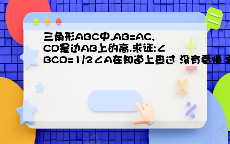 三角形ABC中,AB=AC,CD是边AB上的高.求证:∠BCD=1/2∠A在知道上查过 没有看懂 要添辅助线的