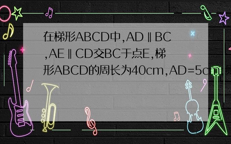 在梯形ABCD中,AD‖BC,AE‖CD交BC于点E,梯形ABCD的周长为40cm,AD=5cm,则△ABE的周长为最好画个图