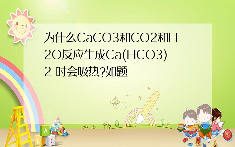 为什么CaCO3和CO2和H2O反应生成Ca(HCO3)2 时会吸热?如题