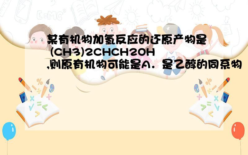 某有机物加氢反应的还原产物是 (CH3)2CHCH2OH,则原有机物可能是A．是乙醇的同系物     B．丙醇的同分异构体C．丙醛的同分异构体   D．乙醛的同系物答案是什么?为什么?
