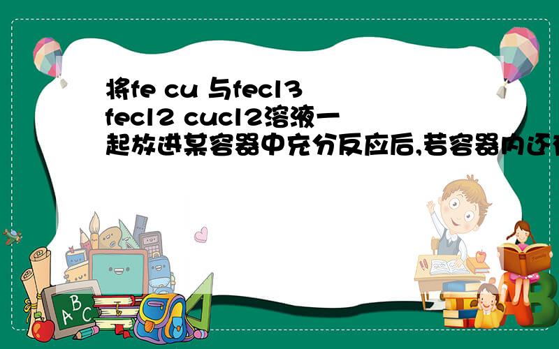 将fe cu 与fecl3 fecl2 cucl2溶液一起放进某容器中充分反应后,若容器内还有较多铜离子,和相当量的铜,则容器中不可能有什么物质?