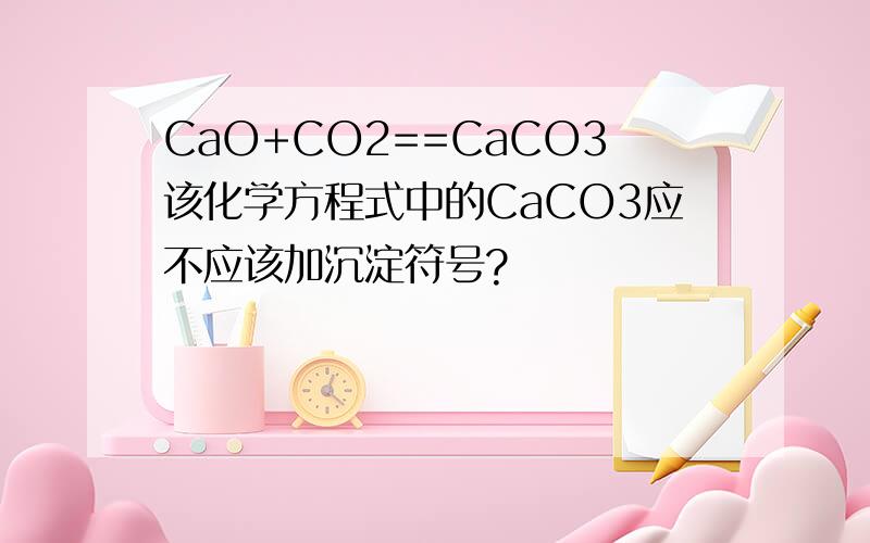 CaO+CO2==CaCO3该化学方程式中的CaCO3应不应该加沉淀符号?