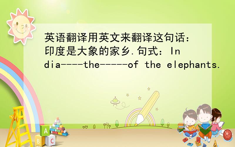 英语翻译用英文来翻译这句话：印度是大象的家乡.句式：India----the-----of the elephants.