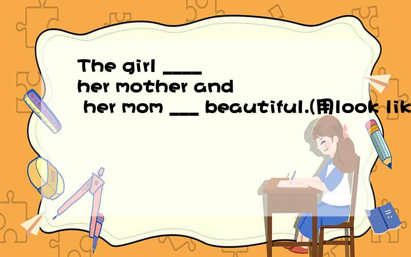 The girl ____ her mother and her mom ___ beautiful.(用look like 和look 适当形式填空） )
