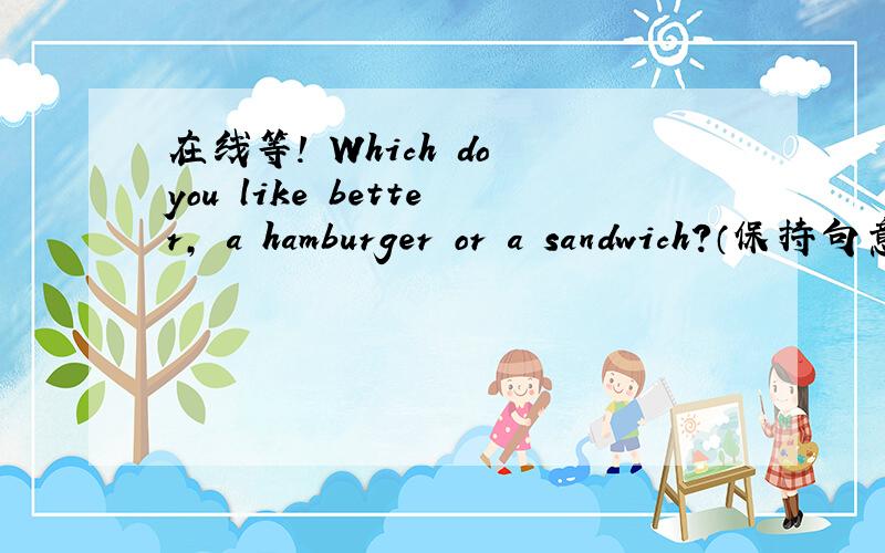 在线等! Which do you like better, a hamburger or a sandwich?（保持句意不变） __ you __ a hamburgerWhich do you like better, a hamburger or a sandwich?（保持句意不变） ___ you __ a hamburger or a sandwich?