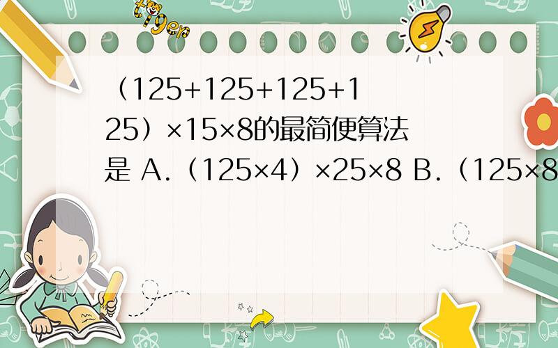 （125+125+125+125）×15×8的最简便算法是 A.（125×4）×25×8 B.（125×8）×（25×4）C.4×8×125×25
