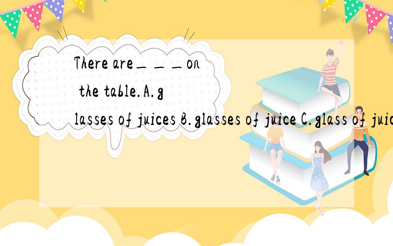 There are___on the table.A.glasses of juices B.glasses of juice C.glass of juice