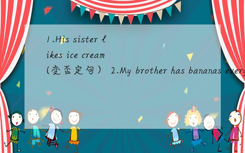 1.His sister likes ice cream(变否定句） 2.My brother has bananas every morniy(变为一般疑问句及否定回答） 3.She likes broccoli(变为复数句） 4.We like oranges（变为否定句和一般疑问句） 5.Jane has ice-cream（变为