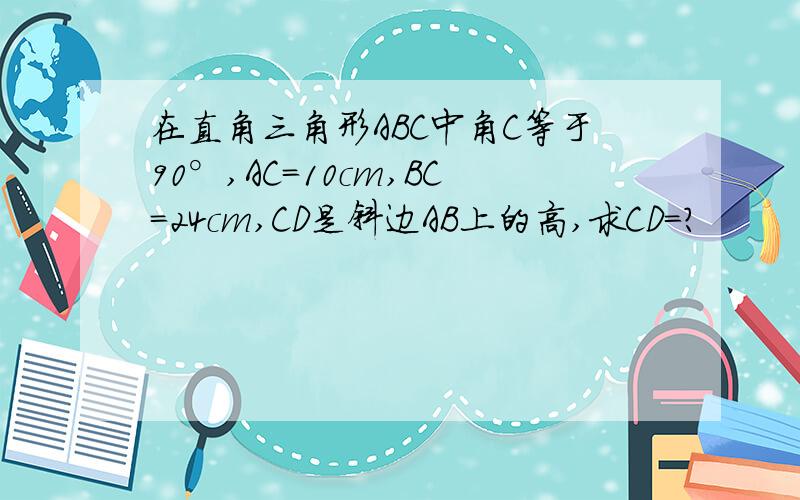 在直角三角形ABC中角C等于90°,AC=10cm,BC=24cm,CD是斜边AB上的高,求CD=?