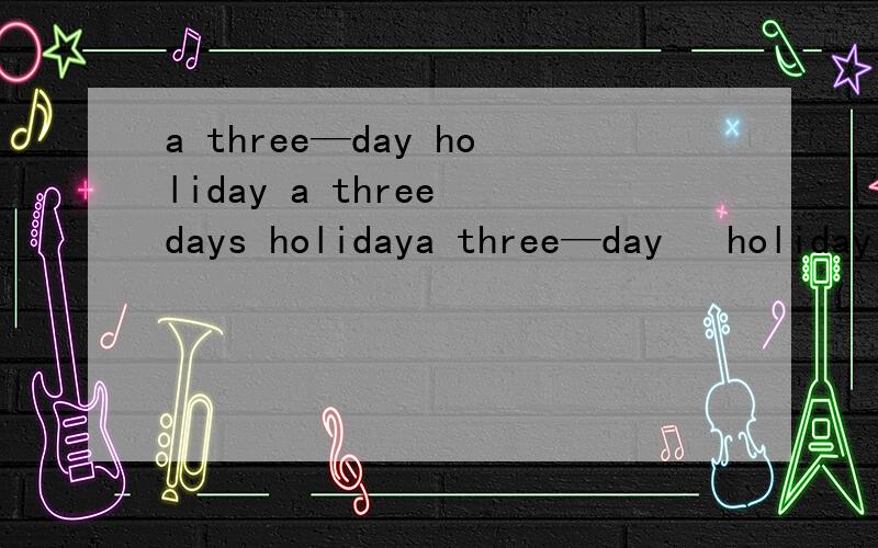 a three—day holiday a three days holidaya three—day   holiday    a three days   holiday a three days   holiday 重点是第二三个对吗?