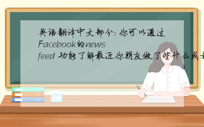 英语翻译中文部分：你可以通过Facebook的news feed 功能了解最近你朋友做了些什么或者是你的朋友认为有趣的事.你还可以创建一个线下的活动类似于举办一个party,或者组织一次旅游,并且邀请