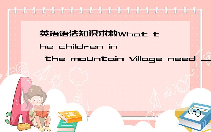 英语语法知识求救What the children in the mountain village need ____ good books.A,is B,are 谓语动词为什么要用复数?根据谁判断这是什么语法知识?同例 What I need is money