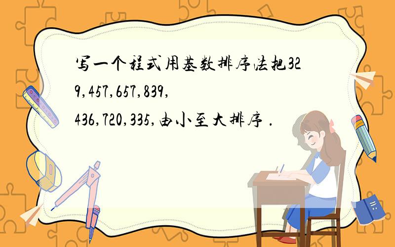 写一个程式用基数排序法把329,457,657,839,436,720,335,由小至大排序 .