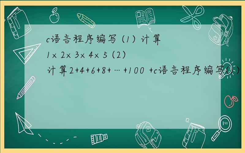 c语言程序编写 (1) 计算1×2×3×4×5 (2) 计算2+4+6+8+…+100 +c语言程序编写(1) 计算1×2×3×4×5(2) 计算2+4+6+8+…+100 +6+这个问题请提供两个答案8+…+100?22() c(2) 计算2+