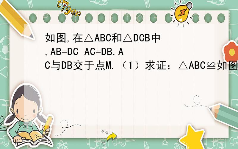 如图,在△ABC和△DCB中,AB=DC AC=DB.AC与DB交于点M.（1）求证：△ABC≌如图,在△ABC和△DCB中,AB=DC AC=DB.AC与DB交于点M.（1）求证：△ABC≌△DCB.（2）过点C作CN∥BD.过点B作BN∥AC.CN与BN交于点N,试判断∠NB