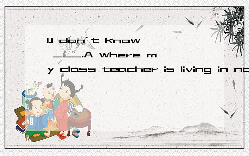 1.I don’t know ___.A where my class teacher is living in nowB where is my class teacher living nowC my class teacher is living whereD where my teacher lives now（A为什么是错的?D有now了为什么不用现在进行时?）2.Could you tell me _