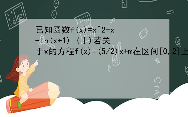 已知函数f(x)=x^2+x-ln(x+1).(Ⅰ)若关于x的方程f(x)=(5/2)x+m在区间[0,2]上恰有两个不同的实数根,求实数已知函数f(x)=x^2+x-ln(x+1).(Ⅰ)若关于x的方程f(x)=(5/2)x+m在区间[0,2]上恰有两个不同的实数根,求实数