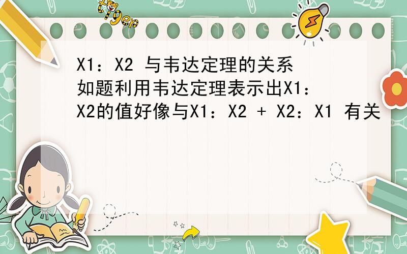 X1：X2 与韦达定理的关系如题利用韦达定理表示出X1：X2的值好像与X1：X2 + X2：X1 有关