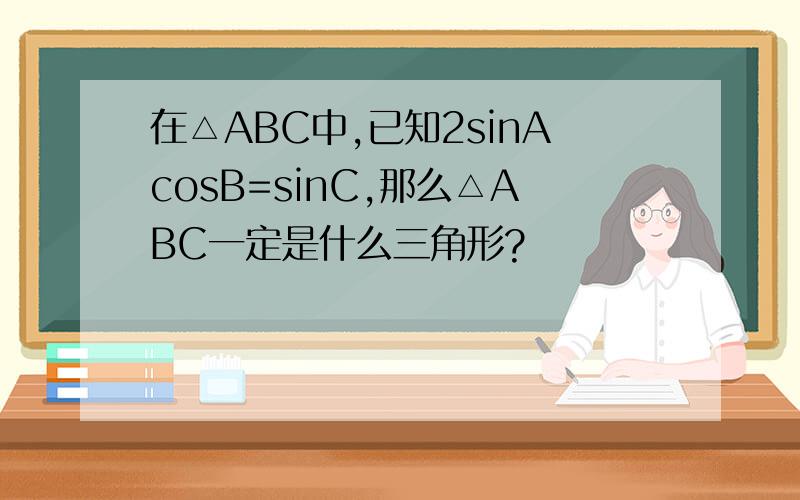 在△ABC中,已知2sinAcosB=sinC,那么△ABC一定是什么三角形?