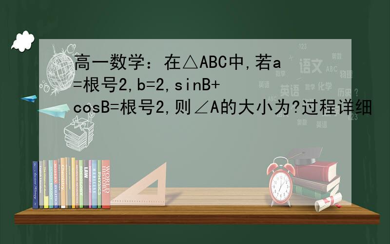 高一数学：在△ABC中,若a=根号2,b=2,sinB+cosB=根号2,则∠A的大小为?过程详细