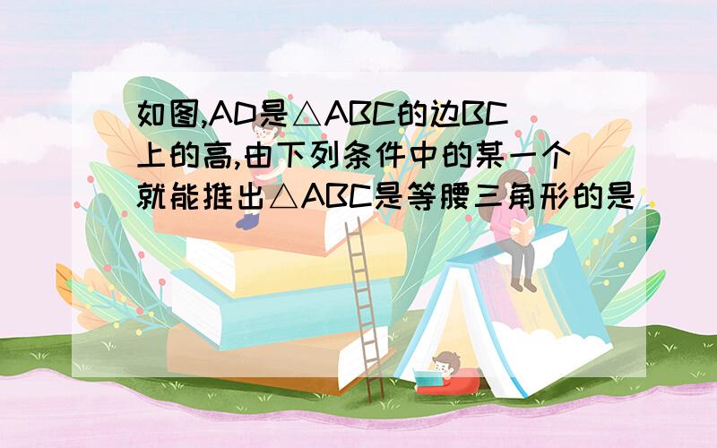 如图,AD是△ABC的边BC上的高,由下列条件中的某一个就能推出△ABC是等腰三角形的是__________________.请帮忙证明出3和4怎么来的,急①∠BAD＝∠ACD ②∠BAD＝∠CAD，③AB+BD＝AC+CD ④AB-BD＝AC-CD请帮忙