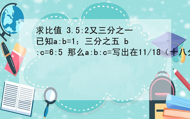 求比值 3.5:2又三分之一已知a:b=1：三分之五 b:c=6:5 那么a:b:c=写出在11/18（十八分之十一）和7/8（八分之七）之间,且分子为5的分数