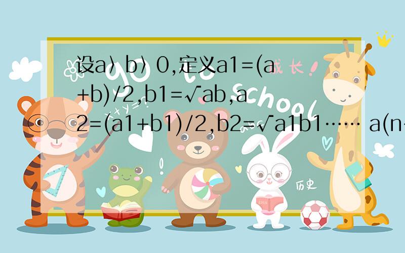 设a〉b〉0,定义a1=(a+b)/2,b1=√ab,a2=(a1+b1)/2,b2=√a1b1…… a(n+1)=(an+bn)/2设a〉b〉0,定义a1=(a+b)/2,b1=√ab,a2=(a1+b1)/2,b2=√a1b1……a(n+1)=(an+bn)/2,b(n+1)=√anbn……求证:{an}^∞,{bn}^∞,两数列均收敛,且极限相等,