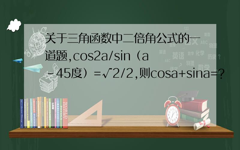 关于三角函数中二倍角公式的一道题,cos2a/sin（a-45度）=√2/2,则cosa+sina=?