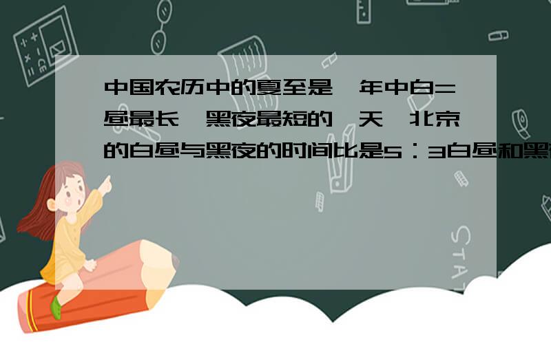 中国农历中的夏至是一年中白=昼最长、黑夜最短的一天、北京的白昼与黑夜的时间比是5：3白昼和黑夜各长多少小时?