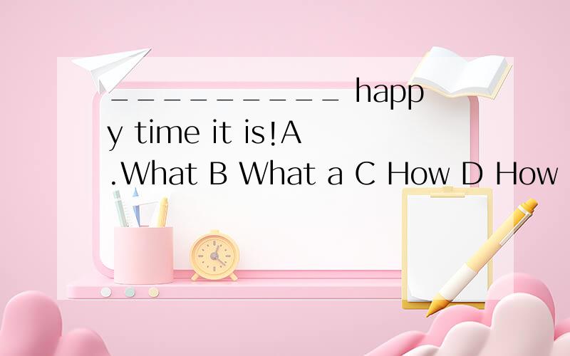 _________ happy time it is!A.What B What a C How D How a考察它们的用法我觉得应该选B 大家有没有什么看法?