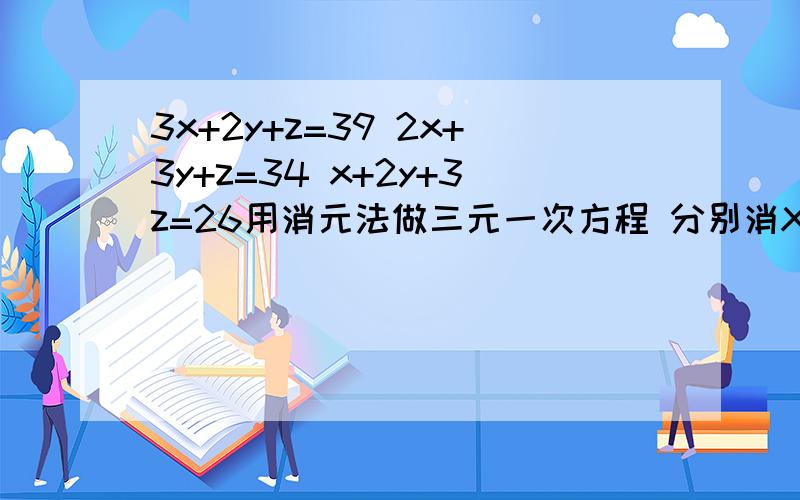 3x+2y+z=39 2x+3y+z=34 x+2y+3z=26用消元法做三元一次方程 分别消X、消y、消Z 先悬赏为5,好再的加5消X、消y、消Z 要解3个方程组：分别消X、消y、消Z
