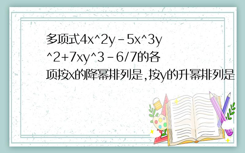多项式4x^2y-5x^3y^2+7xy^3-6/7的各项按x的降幂排列是,按y的升幂排列是