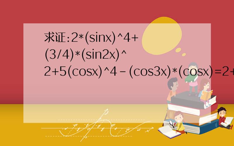 求证:2*(sinx)^4+(3/4)*(sin2x)^2+5(cosx)^4-(cos3x)*(cosx)=2+2(cosx)^2...