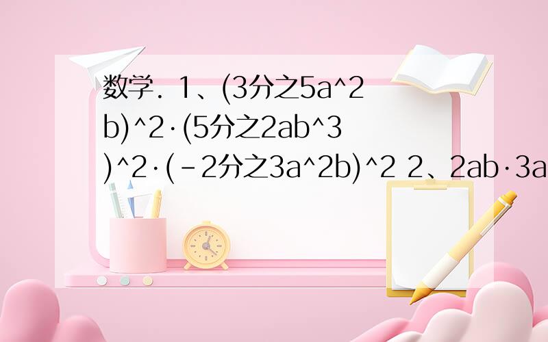 数学. 1、(3分之5a^2b)^2·(5分之2ab^3)^2·(-2分之3a^2b)^2 2、2ab·3a^2+b+(-a^2b)·(3ab)3、（2×10^5）×（3×10^2）^3