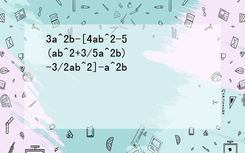 3a^2b-[4ab^2-5(ab^2+3/5a^2b)-3/2ab^2]-a^2b