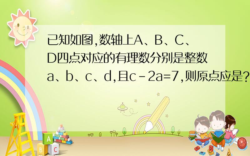已知如图,数轴上A、B、C、D四点对应的有理数分别是整数a、b、c、d,且c-2a=7,则原点应是?数轴是A、B、C、D按顺序排列的,A与B相隔3个单位,B与C相隔一个单位,C与D相隔3个单位.